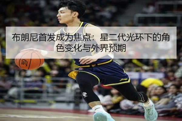 布朗尼首发成为焦点：星二代光环下的角色变化与外界预期